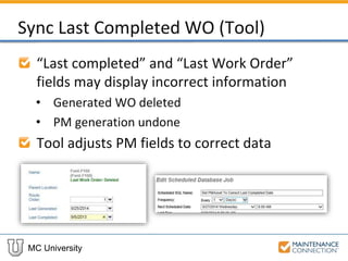 MC University
Sync Last Completed WO (Tool)
“Last completed” and “Last Work Order”
fields may display incorrect information
• Generated WO deleted
• PM generation undone
Tool adjusts PM fields to correct data
 