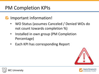 MC University
PM Completion KPIs
Important information!
• WO Status (assumes Canceled / Denied WOs do
not count towards completion %)
• Installed in own group (PM Completion
Percentage)
• Each KPI has corresponding Report
 