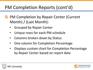 MC University
PM Completion Reports (cont’d)
PM Completion by Repair Center (Current
Month) / (Last Month):
• Grouped by Repair Center
• Unique rows for each PM schedule
• Columns broken down by Status
• One column for Completion Percentage
• Displays custom chart for Completion Percentage
by Repair Center based on report data
 