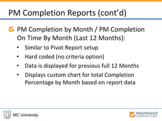 MC University
PM Completion Reports (cont’d)
PM Completion by Month / PM Completion
On Time By Month (Last 12 Months):
• Similar to Pivot Report setup
• Hard coded (no criteria option)
• Data is displayed for previous full 12 Months
• Displays custom chart for total Completion
Percentage by Month based on report data
 