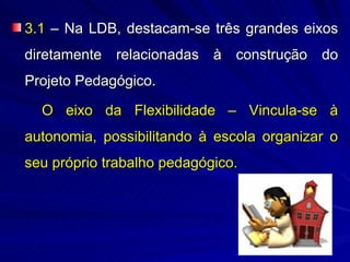 3.1 – Na LDB, destacam-se três grandes eixos
diretamente relacionadas à construção do
Projeto Pedagógico.

  O eixo da Flexibilidade – Vincula-se à
autonomia, possibilitando à escola organizar o
seu próprio trabalho pedagógico.
 