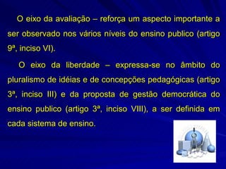 O eixo da avaliação – reforça um aspecto importante a
ser observado nos vários níveis do ensino publico (artigo
9ª, inciso VI).

   O eixo da liberdade – expressa-se no âmbito do
pluralismo de idéias e de concepções pedagógicas (artigo
3ª, inciso III) e da proposta de gestão democrática do
ensino publico (artigo 3ª, inciso VIII), a ser definida em
cada sistema de ensino.
 
