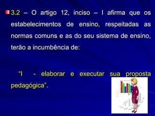 3.2 – O artigo 12, inciso – I afirma que os
estabelecimentos de ensino, respeitadas as
normas comuns e as do seu sistema de ensino,
terão a incumbência de:



  “I   - elaborar e executar sua proposta
pedagógica”.
 