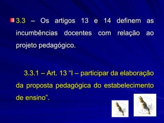 3.3 – Os artigos 13 e 14 definem as
incumbências docentes com relação ao
projeto pedagógico.



  3.3.1 – Art. 13 “I – participar da elaboração
da proposta pedagógica do estabelecimento
de ensino”.
 