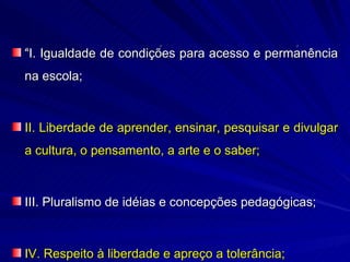 “I. Igualdade de condições para acesso e permanência
na escola;



II. Liberdade de aprender, ensinar, pesquisar e divulgar
a cultura, o pensamento, a arte e o saber;



III. Pluralismo de idéias e concepções pedagógicas;



IV. Respeito à liberdade e apreço a tolerância;
 