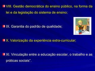 VIII. Gestão democrática do ensino público, na forma da
lei e da legislação do sistema de ensino;



IX. Garantia do padrão de qualidade;



X. Valorização da experiência extra-curricular;



XI. Vinculação entre a educação escolar, o trabalho e as
práticas sociais”.
 