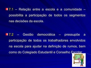 7.1 – Relação entre a escola e a comunidade –
possibilita a participação de todos os segmentos
nas decisões da escola.



7.2   –   Gestão   democrática   –   pressupõe    a
participação de todos os trabalhadores envolvidos
na escola para ajudar na definição de rumos, bem
como do Colegiado Estudantil e Conselho Escolar
 