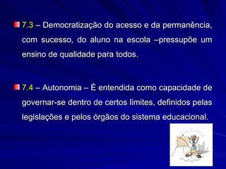 7.3 – Democratização do acesso e da permanência,
com sucesso, do aluno na escola –pressupõe um
ensino de qualidade para todos.



7.4 – Autonomia – É entendida como capacidade de
governar-se dentro de certos limites, definidos pelas
legislações e pelos órgãos do sistema educacional.
 