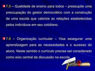 7.5 – Qualidade de ensino para todos – pressupõe uma
preocupação do gestor democrático com a construção
de uma escola que valorize as relações estabelecidas
pelos indivíduos em seu cotidiano.



7.6 – Organização curricular – Visa assegurar uma
aprendizagem para as necessidades e o sucesso do
aluno. Neste sentido o currículo precisa ser considerado
como eixo central da discussão na escola.
 