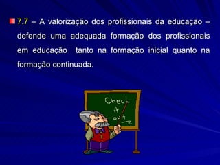 7.7 – A valorização dos profissionais da educação –
defende uma adequada formação dos profissionais
em educação    tanto na formação inicial quanto na
formação continuada.
 