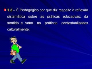 1.3 – É Pedagógico por que diz respeito à reflexão
sistemática sobre as práticas educativas: dá
sentido e rumo    às   práticas   contextualizadas
culturalmente.
 