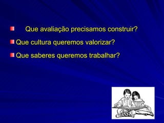Que avaliação precisamos construir?
Que cultura queremos valorizar?
Que saberes queremos trabalhar?
 