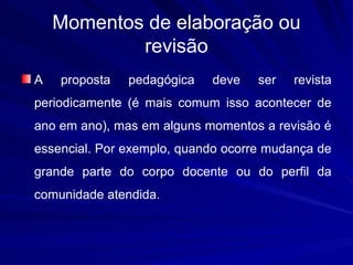 Momentos de elaboração ou
            revisão
A   proposta   pedagógica   deve    ser   revista
periodicamente (é mais comum isso acontecer de
ano em ano), mas em alguns momentos a revisão é
essencial. Por exemplo, quando ocorre mudança de
grande parte do corpo docente ou do perfil da
comunidade atendida.
 