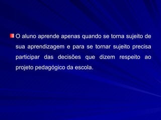 O aluno aprende apenas quando se torna sujeito de
sua aprendizagem e para se tornar sujeito precisa
participar das decisões que dizem respeito ao
projeto pedagógico da escola.
 