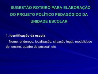 SUGESTÃO-ROTEIRO PARA ELABORAÇÃO
  DO PROJETO POLÍTICO PEDAGÓGICO DA
                UNIDADE ESCOLAR


1. Identificação da escola
  Nome, endereço, localização, situação legal, modalidade
de ensino, quadro de pessoal, etc.
 