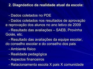 2. Diagnóstico da realidade atual da escola:

  - Dados coletados no PDE
  - Dados coletados nos resultados de aprovação
e reprovação dos alunos no ano letivo de 2009
  - Resultado das avaliações – SAEB, Provinha
Goiás, etc.
  - Resultado das avaliações da equipe escolar,
do conselho escolar e do conselho dos pais
  - Ambiente físico
  - Realidade pedagógica
  - Aspectos financeiros
  - Relacionamento escola X pais X comunidade
 