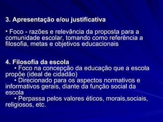 3. Apresentação e/ou justificativa
• Foco - razões e relevância da proposta para a
comunidade escolar, tomando como referência a
filosofia, metas e objetivos educacionais

4. Filosofia da escola
    • Foco na concepção da educação que a escola
propõe (ideal de cidadão)
    • Direcionado para os aspectos normativos e
informativos gerais, diante da função social da
escola
    • Perpassa pelos valores éticos, morais,sociais,
religiosos, etc.
 