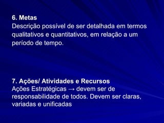6. Metas
Descrição possível de ser detalhada em termos
qualitativos e quantitativos, em relação a um
período de tempo.




7. Ações/ Atividades e Recursos
Ações Estratégicas → devem ser de
responsabilidade de todos. Devem ser claras,
variadas e unificadas
 