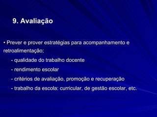 9. Avaliação


• Prever e prover estratégias para acompanhamento e
retroalimentação;
   - qualidade do trabalho docente
   - rendimento escolar
   - critérios de avaliação, promoção e recuperação
   - trabalho da escola: curricular, de gestão escolar, etc.
 
