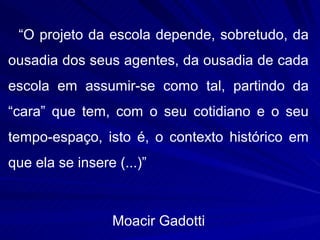 “O projeto da escola depende, sobretudo, da
ousadia dos seus agentes, da ousadia de cada
escola em assumir-se como tal, partindo da
“cara” que tem, com o seu cotidiano e o seu
tempo-espaço, isto é, o contexto histórico em
que ela se insere (...)”



                  Moacir Gadotti
 