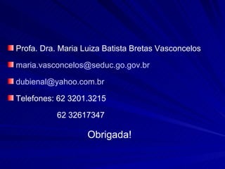 Profa. Dra. Maria Luiza Batista Bretas Vasconcelos

maria.vasconcelos@seduc.go.gov.br

dubienal@yahoo.com.br

Telefones: 62 3201.3215

           62 32617347

                   Obrigada!
 