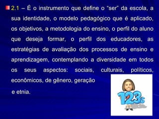 2.1 – É o instrumento que define o “ser” da escola, a
sua identidade, o modelo pedagógico que é aplicado,
os objetivos, a metodologia do ensino, o perfil do aluno
que deseja formar, o perfil dos educadores, as
estratégias de avaliação dos processos de ensino e
aprendizagem, contemplando a diversidade em todos
os   seus   aspectos:    sociais,   culturais,   políticos,
econômicos, de gênero, geração

e etnia.
 