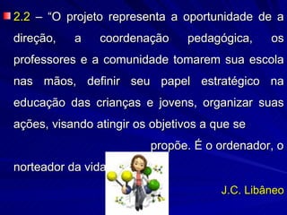2.2 – “O projeto representa a oportunidade de a
direção,   a    coordenação     pedagógica,     os
professores e a comunidade tomarem sua escola
nas mãos, definir seu papel estratégico na
educação das crianças e jovens, organizar suas
ações, visando atingir os objetivos a que se
                         propõe. É o ordenador, o
norteador da vida escolar”.
                                       J.C. Libâneo
 