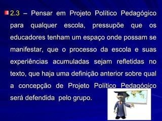 2.3 – Pensar em Projeto Político Pedagógico
para   qualquer   escola, pressupõe que os
educadores tenham um espaço onde possam se
manifestar, que o processo da escola e suas
experiências acumuladas sejam refletidas no
texto, que haja uma definição anterior sobre qual
a concepção de Projeto Político Pedagógico
será defendida pelo grupo.
 