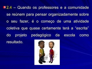 2.4 – Quando os professores e a comunidade
se reúnem para pensar organizadamente sobre
o seu fazer, é o começo de uma atividade
coletiva que quase certamente terá a “escrita”
do   projeto   pedagógico   da   escola   como
resultado.
 