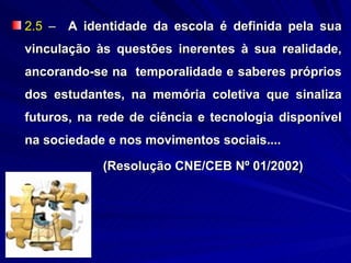 2.5 – A identidade da escola é definida pela sua
vinculação às questões inerentes à sua realidade,
ancorando-se na temporalidade e saberes próprios
dos estudantes, na memória coletiva que sinaliza
futuros, na rede de ciência e tecnologia disponível
na sociedade e nos movimentos sociais....

            (Resolução CNE/CEB Nº 01/2002)
 