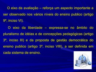 O eixo da avaliação – reforça um aspecto importante a
ser observado nos vários níveis do ensino publico (artigo
9ª, inciso VI).

   O eixo da liberdade – expressa-se no âmbito do
pluralismo de idéias e de concepções pedagógicas (artigo
3ª, inciso III) e da proposta de gestão democrática do
ensino publico (artigo 3ª, inciso VIII), a ser definida em
cada sistema de ensino.
 