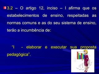 3.2 – O artigo 12, inciso – I afirma que os
estabelecimentos de ensino, respeitadas as
normas comuns e as do seu sistema de ensino,
terão a incumbência de:



  “I   - elaborar e executar sua proposta
pedagógica”.
 