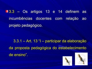 3.3 – Os artigos 13 e 14 definem as
incumbências docentes com relação ao
projeto pedagógico.



  3.3.1 – Art. 13 “I – participar da elaboração
da proposta pedagógica do estabelecimento
de ensino”.
 