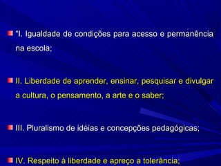 “I. Igualdade de condições para acesso e permanência
na escola;



II. Liberdade de aprender, ensinar, pesquisar e divulgar
a cultura, o pensamento, a arte e o saber;



III. Pluralismo de idéias e concepções pedagógicas;



IV. Respeito à liberdade e apreço a tolerância;
 