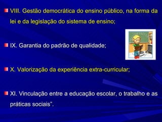 VIII. Gestão democrática do ensino público, na forma da
lei e da legislação do sistema de ensino;



IX. Garantia do padrão de qualidade;



X. Valorização da experiência extra-curricular;



XI. Vinculação entre a educação escolar, o trabalho e as
práticas sociais”.
 