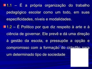 1.1 – É a própria organização do trabalho
pedagógico escolar como um todo, em suas
especificidades, níveis e modalidades.

1.2 – É Político por que diz respeito à arte e à
ciência de governar. Ele prevê e dá uma direção
à gestão da escola, e pressupõe a opção e
compromisso com a formação do cidadão para
um determinado tipo de sociedade
 