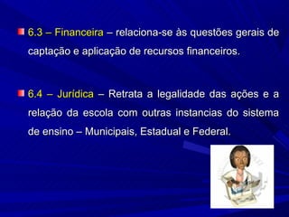 6.3 – Financeira – relaciona-se às questões gerais de
captação e aplicação de recursos financeiros.



6.4 – Jurídica – Retrata a legalidade das ações e a
relação da escola com outras instancias do sistema
de ensino – Municipais, Estadual e Federal.
 