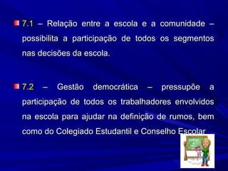 7.1 – Relação entre a escola e a comunidade –
possibilita a participação de todos os segmentos
nas decisões da escola.



7.2   –   Gestão   democrática   –   pressupõe    a
participação de todos os trabalhadores envolvidos
na escola para ajudar na definição de rumos, bem
como do Colegiado Estudantil e Conselho Escolar
 