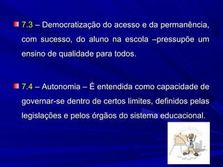 7.3 – Democratização do acesso e da permanência,
com sucesso, do aluno na escola –pressupõe um
ensino de qualidade para todos.



7.4 – Autonomia – É entendida como capacidade de
governar-se dentro de certos limites, definidos pelas
legislações e pelos órgãos do sistema educacional.
 