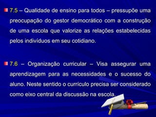 7.5 – Qualidade de ensino para todos – pressupõe uma
preocupação do gestor democrático com a construção
de uma escola que valorize as relações estabelecidas
pelos indivíduos em seu cotidiano.



7.6 – Organização curricular – Visa assegurar uma
aprendizagem para as necessidades e o sucesso do
aluno. Neste sentido o currículo precisa ser considerado
como eixo central da discussão na escola.
 