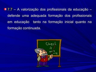 7.7 – A valorização dos profissionais da educação –
defende uma adequada formação dos profissionais
em educação    tanto na formação inicial quanto na
formação continuada.
 