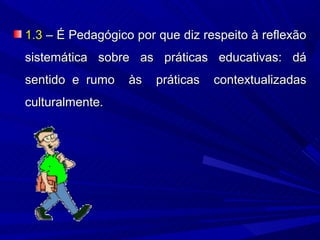 1.3 – É Pedagógico por que diz respeito à reflexão
sistemática sobre as práticas educativas: dá
sentido e rumo    às   práticas   contextualizadas
culturalmente.
 