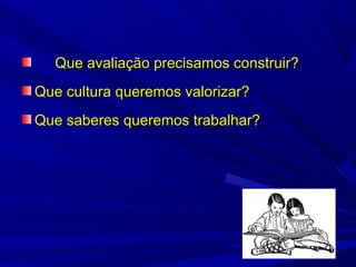 Que avaliação precisamos construir?
Que cultura queremos valorizar?
Que saberes queremos trabalhar?
 