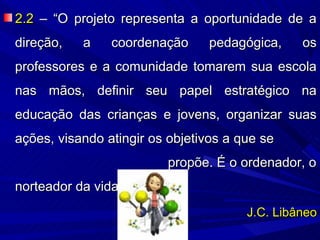 2.2 – “O projeto representa a oportunidade de a
direção,   a    coordenação     pedagógica,     os
professores e a comunidade tomarem sua escola
nas mãos, definir seu papel estratégico na
educação das crianças e jovens, organizar suas
ações, visando atingir os objetivos a que se
                         propõe. É o ordenador, o
norteador da vida escolar”.
                                       J.C. Libâneo
 