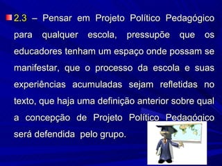 2.3 – Pensar em Projeto Político Pedagógico
para   qualquer escola,    pressupõe    que os
educadores tenham um espaço onde possam se
manifestar, que o processo da escola e suas
experiências acumuladas sejam refletidas no
texto, que haja uma definição anterior sobre qual
a concepção de Projeto Político Pedagógico
será defendida pelo grupo.
 