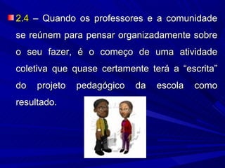 2.4 – Quando os professores e a comunidade
se reúnem para pensar organizadamente sobre
o seu fazer, é o começo de uma atividade
coletiva que quase certamente terá a “escrita”
do   projeto   pedagógico   da   escola   como
resultado.
 