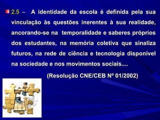 2.5 – A identidade da escola é definida pela sua
vinculação às questões inerentes à sua realidade,
ancorando-se na temporalidade e saberes próprios
dos estudantes, na memória coletiva que sinaliza
futuros, na rede de ciência e tecnologia disponível
na sociedade e nos movimentos sociais....

            (Resolução CNE/CEB Nº 01/2002)
 