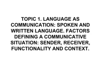 TOPIC 1. LANGUAGE AS
COMMUNICATION: SPOKEN AND
WRITTEN LANGUAGE. FACTORS
 DEFINING A COMMUNICATIVE
SITUATION: SENDER, RECEIVER,
FUNCTIONALITY AND CONTEXT.
 