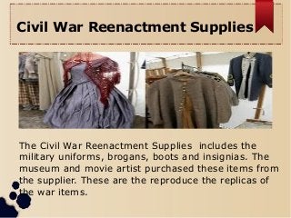 Civil War Reenactment Supplies
The Civil War Reenactment Supplies includes the
military uniforms, brogans, boots and insignias. The
museum and movie artist purchased these items from
the supplier. These are the reproduce the replicas of
the war items.
 