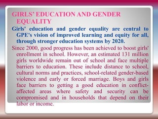 GIRLS’ EDUCATION AND GENDER
EQUALITY
Girls' education and gender equality are central to
GPE's vision of improved learning and equity for all,
through stronger education systems by 2020.
Since 2000, good progress has been achieved to boost girls'
enrollment in school. However, an estimated 131 million
girls worldwide remain out of school and face multiple
barriers to education. These include distance to school,
cultural norms and practices, school-related gender-based
violence and early or forced marriage. Boys and girls
face barriers to getting a good education in conflict-
affected areas where safety and security can be
compromised and in households that depend on their
labor or income.
 